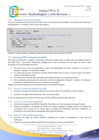Licence Professionnelle Nice – Sophia
G. Rey
2013-2014
Licence Professionnelle Nice – Sophia
Université de Nice – Sophia Antipolis
930, Route des Colles – B.P. 145 - 06903 Sophia Antipolis Cedex – France
Tél : +33 (0)4 92 96 50 50 – Fax : +33 (0)4 92 96 50 55
http://www.polytech.unice.fr/
10
Cours/TP n° 3
Technologies « coté Serveur »
3.6.3 Affichage du résultat d’une requête
Vous avez maintenant des données dans la base, il ne vous reste plus qu'à les afficher. Le principe est le même que
précédemment : se connecter, puis envoyer des requêtes.
<?php
$sql = "SELECT * FROM " . $table;
$res = mysql_query($sql);
// Tant qu'une ligne existe, place cette ligne dans la variable $val
// sous la forme d'un tableau associatif.
while ($val = mysql_fetch_assoc($res)) {
$nom = $val['nom'];
$email = $val['email'];
$dateheure = $val['dateheure'];
echo $dateheure . ' : ' . $nom . '(' . $email . ')<br />';
}
?>
Adaptez le code ci-dessus en utilisant mysqli au lieu de mysql. Faites de même avec PDO.
3.7 Exercices PHP et mysql (conseillé)
Soit une base de données « magasin ». Cette base contient une table article, une table client, une table purchase et
une table order_. Vous pouvez télécharger le fichier pour créer la structure de cette table, ou créer le vôtre
répondant aux caractéristiques suivantes :
 Un article aura un nom, une description, un prix, une disponibilité (en stock / 48 heures / 5 à 7 jours / 3
semaines / épuisé) et un identifiant unique.
 Un client aura un nom, un prénom, une date d’anniversaire (jour et mois), un mot de passe, une adresse
email et un identifiant unique.
 Un achat aura un numéro de commande, un identifiant d’article et une quantité d’article.
 Une commande aura une date de commande, un état (en préparation / bloquée / annulée / en livraison /
terminée), un identifiant de client et un numéro de commande
Peuplez votre base de données avec des éléments dont vous choisirez le thème.
3.7.1 Exercice 1 : Gestion du magasin (conseillé)
 Concevez une page web qui permet d’ajouter un nouvel article ou de modifiez un article existant.
 Concevez une page web permettant de créer un nouveau client.
On ne s’occupe pas pour le moment de savoir qui a le droit d’effectuer telle ou telle opération.
3.7.2 Exercice 2 : Achat en ligne (optionnel)
 Concevez une page web qui affiche l’ensemble des articles, avec leur description ainsi que leur prix.
 Donnez la possibilité à l’utilisateur de choisir une certaine quantité de chaque article et de valider une
commande. Tout se passe sur la même page, on utilisera des identifiants fixe pour l’utilisateur. La
commande et les achats seront sauvegardés dans la base de données.
3.7.3 Exercice 2 : Achat en ligne (optionnel)
 Concevez une page qui permet d’afficher seulement les articles correspondant au nom saisi par
l’utilisateur.
 Concevez une page qui affiche le détail d’une commande si on saisit son identifiant.
 