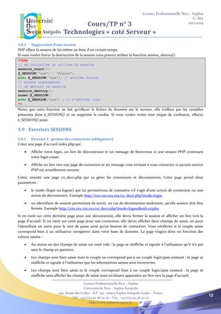 Licence Professionnelle Nice – Sophia
G. Rey
2013-2014
Licence Professionnelle Nice – Sophia
Université de Nice – Sophia Antipolis
930, Route des Colles – B.P. 145 - 06903 Sophia Antipolis Cedex – France
Tél : +33 (0)4 92 96 50 50 – Fax : +33 (0)4 92 96 50 55
http://www.polytech.unice.fr/
12
Cours/TP n° 3
Technologies « coté Serveur »
3.8.3 Suppression d'une session
PHP efface la session de lui-même au bout d'un certain temps.
Si vous voulez forcer la destruction de la session vous pouvez utiliser la fonction session_destroy().
<?php
// on initialise et utilise la session
session_start();
$_SESSION['nom'] = 'Pierre';
echo $_SESSION['nom']; // affiche Pierre
// divers traitements
// on détruit la session
session_destroy();
unset($_SESSION);
echo $_SESSION['nom'] ; // n'affiche rien
?>
Notez que cette fonction ne fait qu'effacer le fichier de données sur le serveur, elle n'efface pas les variables
présentes dans $_SESSION[] ni ne supprime le cookie. Si vous voulez éviter tout risque de confusion, effacez
$_SESSION[] aussi.
3.9 Exercices SESSIONS
3.9.1 Exercice 1 : gestion des connexions (obligatoire)
Créez une page d’accueil index.php qui :
 Affiche votre login, un lien de déconnexion et un message de bienvenue si une session PHP contenant
votre login existe.
 Affiche un lien vers une page de connexion et un message vous invitant à vous connecter si aucune session
PHP est actuellement ouverte.
Créez, ensuite une page co_deco.php qui va gérer les connexions et déconnexions. Cette page prend deux
paramètres :
 le mode (login ou logout) qui lui permettrons de connaitre s’il s’agit d’une action de connexion ou une
action de déconnexion. Exemple http://xxx.xxx.xxx.xxx/co_deco.php?mode=login
 un identifiant de session permettant de savoir, en cas de déconnexion seulement, qu’elle session doit être
fermée. Exemple http://xxx.xxx.xxx.xxx/co_deco.php?mode=logout&sid=125369
Si on vient sur cette dernière page pour une déconnexion, elle devra fermer la session et afficher un lien vers la
page d’accueil. Si on vient sur cette page pour une connexion, elle devra afficher deux champs de saisie, un pour
l’identifiant un autre pour le mot de passe ainsi qu’un bouton de connexion. Vous vérifierez si le couple saisie
correspond bien à un utilisateur enregistrer dans votre base de données. La page réagira donc en fonction des
valeurs saisies :
 Au moins un des champs de saisie est resté vide : la page se réaffiche et signale à l’utilisateur qu’il n’a pas
saisi le champ en question.
 Les champs sont bien saisis mais le couple ne correspond pas à un couple login/pass existant : la page se
réaffiche et signale à l’utilisateur que les informations saisies sont incorrectes.
 Les champs sont bien saisis et le couple correspond bien à un couple login/pass existant : la page se
réaffiche sans afficher les champs de saisie mais en faisant apparaitre un lien vers la page d’accueil.
 