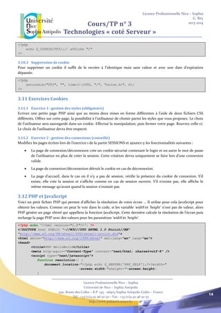 Licence Professionnelle Nice – Sophia
G. Rey
2013-2014
Licence Professionnelle Nice – Sophia
Université de Nice – Sophia Antipolis
930, Route des Colles – B.P. 145 - 06903 Sophia Antipolis Cedex – France
Tél : +33 (0)4 92 96 50 50 – Fax : +33 (0)4 92 96 50 55
http://www.polytech.unice.fr/
14
Cours/TP n° 3
Technologies « coté Serveur »
<?php
echo $_COOKIE[TP3];// affiche "1"
?>
3.10.3 Suppression de cookie
Pour supprimer un cookie il suffit de le recréer à l'identique mais sans valeur et avec une date d'expiration
dépassée.
<?php
setcookie("TP3", "", time()-1000, "/", "unice.fr", 0);
?>
3.11 Exercices Cookies
3.11.1 Exercice 1 : gestion des styles (obligatoire)
Ecrivez une petite page PHP ainsi que au moins deux mises en forme différentes à l’aide de deux fichiers CSS
différents. Offrez sur cette page, la possibilité à l’utilisateur de choisir parmi les styles que vous proposez. Le choix
de l’utilisateur sera sauvegardé dans un cookie. Effectué la manipulation, puis fermer votre page. Rouvrez celle-ci.
Le choix de l’utilisateur devra être respecté.
3.11.2 Exercice 2 : gestion des connexions (conseillé)
Modifiez les pages écrites lors de l’exercice 1 de la partie SESSIONS et ajoutez-y les fonctionnalités suivantes :
 La page de connexion/déconnexion crée un cookie sécurisé contenant le login et un autre le mot de passe
de l’utilisateur en plus de créer la session. Cette création devra uniquement se faire lors d’une connexion
valide.
 La page de connexion/déconnexion détruit le cookie en cas de déconnexion.
 La page d’accueil, dans le cas où il n’y a pas de session, vérifie la présence du cookie de connexion. S’il
existe, elle crée la session et s’affiche comme en cas de session ouverte. S’il n’existe pas, elle affiche le
même message qu’avant quand la session n’existait pas.
3.12 PHP et JavaScript
Voici un petit fichier PHP qui permet d’afficher la résolution de votre écran … Il utilise pour cela JavaScript pour
obtenir les valeurs. Comme on peut le voir dans le code, si les variable 'width'et 'height' n’ont pas de valeur, alors
PHP génère un page xhtml qui appellera la fonction JavaScript. Cette dernière calcule la résolution de l’écran puis
recharge la page PHP avec des valeurs pour les paramètres 'width'et 'height'.
<?php echo '<?xml version="1.0"?>'; ?>
<!DOCTYPE html PUBLIC "-//W3C//DTD XHTML 1.0 Strict//EN"
"http://www.w3.org/TR/xhtml1/DTD/xhtml1-strict.dtd">
<html xmlns="http://www.w3.org/1999/xhtml" xml:lang="en" lang="en">
<head>
<title>PHP HelloWorld</title>
<meta http-equiv="Content-Type" content="text/html; charset=utf-8" />
<script type="text/javascript">
function resolution() {
document.location="<?php echo $_SERVER['PHP_SELF'];?>?width="
+screen.width+"&height="+screen.height;
}
 