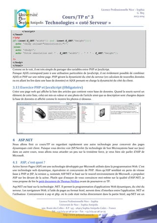 Licence Professionnelle Nice – Sophia
G. Rey
2013-2014
Licence Professionnelle Nice – Sophia
Université de Nice – Sophia Antipolis
930, Route des Colles – B.P. 145 - 06903 Sophia Antipolis Cedex – France
Tél : +33 (0)4 92 96 50 50 – Fax : +33 (0)4 92 96 50 55
http://www.polytech.unice.fr/
15
Cours/TP n° 3
Technologies « coté Serveur »
</script>
</head>
<?php
if(!isset($_GET['width']) and !isset($_GET['height'])){
echo '<body onload="resolution();">';
}else{
echo '<body>';
echo 'Votre résolution est ' . $_GET['width'] . ' * ' . $_GET['height'];
}
?>
</body>
</html>
Comme on le voit, il est très simple de partager des variables entre PHP et JavaScript.
Puisque AJAX correspond juste à une utilisation particulière de JavaScript, il est évidement possible de combiner
AJAX et PHP sur une même page. PHP gérant la dynamicité du côté du serveur (en calculant de nouvelles données
ou en allant les lire dans une base de données) et AJAX prenant en charge la dynamicité du côté du client.
3.13 Exercice PHP et JavaScript (Obligatoire)
Créez une page web qui affiche la liste des articles que contient votre base de données. Quand la souris survol un
élément de cette liste, celui est mis en valeur et une photo de l’article ainsi que sa description sont chargées depuis
la base de données et affiché comme le montre les photos ci-dessous.
4 ASP.NET
Nous allons finir ce cours/TP en regardant rapidement une autre technologie pour concevoir des pages
dynamiques coté client. Puisque vous devriez voir JSP/Servlet (la technologie de Sun Microsystems basé sur Java)
dans un autre cours, nous allons nous attarder un peu sur la troisième force, je veux bien sûr parler d’ASP de
Microsoft.
4.1 ASP, c’est quoi ?
Active Server Pages (ASP) est une technologie développée par Microsoft utilisée dans la programmation Web. C'est
une technologie web dynamique, équivalente et concurrente de PHP. Alors qu’ASP semblait en perte de vitesse
fasse à PHP et JSP, la version 4, nommée ASP.NET et basé sur le nouvel environnement de Microsoft, a propulser
ASP sur les devant de la scène. Plutôt que d’essayer de vous convaincre moi-même sur la qualité d’ASP.NET, je
vous propose de lire le petit document de Thomas Pétillon avant de poursuivre ce TP.
Asp.NET est basé sur la technologie .NET. Il permet la programmation d’applications Web dynamiques, du côté du
serveur. Les navigateurs Web, à l’aide de pages au format html, servent donc d’interface entre l’application .NET et
l’utilisateur. Contrairement à asp et php, où le code était inclus directement dans la partie html, asp.NET est un
 