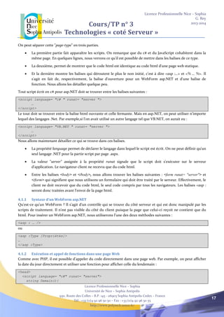 Licence Professionnelle Nice – Sophia
G. Rey
2013-2014
Licence Professionnelle Nice – Sophia
Université de Nice – Sophia Antipolis
930, Route des Colles – B.P. 145 - 06903 Sophia Antipolis Cedex – France
Tél : +33 (0)4 92 96 50 50 – Fax : +33 (0)4 92 96 50 55
http://www.polytech.unice.fr/
17
Cours/TP n° 3
Technologies « coté Serveur »
On peut séparer cette "page-type" en trois parties.
 La première partie fait apparaître les scripts. On remarque que du c# et du JavaScript cohabitent dans la
même page. En quelques lignes, nous verrons ce qu'il est possible de mettre dans les balises de ce type.
 La deuxième, permet de montrer que le code html est identique au code html d'une page web statique.
 Et la dernière montre les balises qui déroutent le plus le non initié, c'est à dire <asp :…> et <% … %>. Il
s'agit en fait de, respectivement, la balise d'ouverture pour un WebForm asp.NET et d'une balise de
fonction. Nous allons les détailler quelque peu.
Tout script écrit en c# pour asp.NET doit se trouver entre les balises suivantes :
<script language= "c# " runat= "server ">
…
</script>
Le tout doit se trouver entre la balise html ouvrante et celle fermante. Mais en asp.NET, on peut utiliser n’importe
lequel des langages .Net. Par exemple,si l'on avait utilisé un autre langage tel que VB.NET, on aurait eu :
<script language= "VB.NET " runat= "server ">
…
</script>
Nous allons maintenant détailler ce qui se trouve dans ces balises.
 La propriété language permet de déclarer le langage dans lequel le script est écrit. On ne peut définir qu'un
seul langage .NET pour la partie script par page .aspx.
 La valeur "server" assignée à la propriété runat signale que le script doit s'exécuter sur le serveur
d'application. Le navigateur client ne recevra que du code html.
 Entre les balises <body> et </body>, nous allons trouver les balises suivantes : <form runat= "server"> et
</form> qui signifient que nous utilisons un formulaire qui doit être traité par le serveur. Effectivement, le
client ne doit recevoir que du code html, le seul code compris par tous les navigateurs. Les balises <asp :
seront donc traitées avant l’envoi de la page html.
4.1.1 Syntaxe d'un WebForm asp.NET
Qu'est-ce qu'un WebForm ? Il s'agit d'un contrôle qui se trouve du côté serveur et qui est donc manipulé par les
scripts de traitement. Il n'est pas visible du côté du client puisque la page que celui-ci reçoit ne contient que du
html. Pour insérer un WebForm asp.NET, nous utiliserons l’une des deux méthodes suivantes :
<asp : … />
ou
<asp :Type [Propriétés]>
…
</asp :Type>
4.1.2 Exécution et appel de fonctions dans une page Web
Comme avec PHP, il est possible d’appeler du code directement dans une page web. Par exemple, on peut afficher
la date du jour directement et utiliser une fonction pour afficher celle du lendemain :
<head>
<script language= "c#" runat= "server">
string Demain(){
 