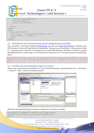 Licence Professionnelle Nice – Sophia
G. Rey
2013-2014
Licence Professionnelle Nice – Sophia
Université de Nice – Sophia Antipolis
930, Route des Colles – B.P. 145 - 06903 Sophia Antipolis Cedex – France
Tél : +33 (0)4 92 96 50 50 – Fax : +33 (0)4 92 96 50 55
http://www.polytech.unice.fr/
18
Cours/TP n° 3
Technologies « coté Serveur »
DateTime Jour=DateTime.Now ;
Jour=Jour.AddDays(1) ;
return Jour.ToString() ;
}
</script>
</head>
<body>
<form runat="server">
Date du jour : <% =DateTime.Now.ToString() %><br>
Date de demain : <% =Demain() %>
</form>
</body>
4.2 Installation de l’environnement de développement (conseillé)
Pour commencer, nous allons installer l’environnement .net ainsi que Visual Web Developer. Attention, pour
VWD, plusieurs versions de Visual Studio sont disponibles : vbsetup.exe pour Visual Basic, vcsetup.exe pour Visual
C++, vcssetup.exe pour Visual C# et vwdsetup.exe pour Visual Web Developer. Choisissez ce dernier et installer
Silverlight Runtime en même temps car on l’utilisera dans le prochain TP. Il n’est pas nécessaire d’installer SQL
Server.
Attention, vous devez installer ces logiciels sur vos ordinateurs personnels ou sur les
machines de l’IUT dont vous êtes administrateur et cela seulement s’ils ne l’ont pas déjà
été.
4.3 Création de mes premières pages en asp.net
Afin de créer votre premier projet ASP.NET 2.0, ouvrez Visual Web Developer puis sélectionnez File -> New Project
-> Visual C# ->Web…, comme sur la fenêtre suivante :
Allez dans votre page Default.aspx et ajouter un champ texte, un bouton et un label :
<asp:TextBox ID="TextBox1" runat="server"></asp:TextBox>
<asp:Button ID="Button1" runat="server" Text="Button" />
<br />
 