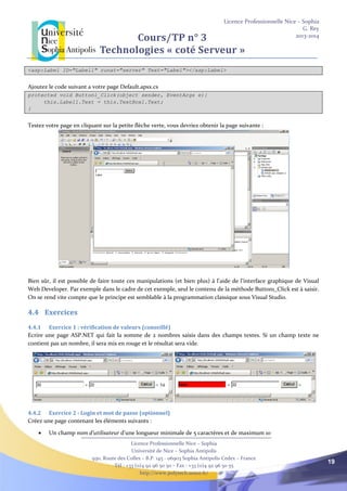 Licence Professionnelle Nice – Sophia
G. Rey
2013-2014
Licence Professionnelle Nice – Sophia
Université de Nice – Sophia Antipolis
930, Route des Colles – B.P. 145 - 06903 Sophia Antipolis Cedex – France
Tél : +33 (0)4 92 96 50 50 – Fax : +33 (0)4 92 96 50 55
http://www.polytech.unice.fr/
19
Cours/TP n° 3
Technologies « coté Serveur »
<asp:Label ID="Label1" runat="server" Text="Label"></asp:Label>
Ajoutez le code suivant a votre page Default.apsx.cs
protected void Button1_Click(object sender, EventArgs e){
this.Label1.Text = this.TextBox1.Text;
}
Testez votre page en cliquant sur la petite flèche verte, vous devriez obtenir la page suivante :
Bien sûr, il est possible de faire toute ces manipulations (et bien plus) à l’aide de l’interface graphique de Visual
Web Developer. Par exemple dans le cadre de cet exemple, seul le contenu de la méthode Button1_Click est à saisir.
On se rend vite compte que le principe est semblable à la programmation classique sous Visual Studio.
4.4 Exercices
4.4.1 Exercice 1 : vérification de valeurs (conseillé)
Ecrire une page ASP.NET qui fait la somme de 2 nombres saisis dans des champs textes. Si un champ texte ne
contient pas un nombre, il sera mis en rouge et le résultat sera vide.
4.4.2 Exercice 2 : Login et mot de passe (optionnel)
Créez une page contenant les éléments suivants :
 Un champ nom d’utilisateur d’une longueur minimale de 5 caractères et de maximum 10
 