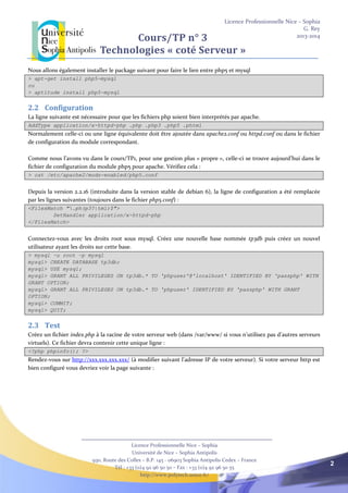 Licence Professionnelle Nice – Sophia
G. Rey
2013-2014
Licence Professionnelle Nice – Sophia
Université de Nice – Sophia Antipolis
930, Route des Colles – B.P. 145 - 06903 Sophia Antipolis Cedex – France
Tél : +33 (0)4 92 96 50 50 – Fax : +33 (0)4 92 96 50 55
http://www.polytech.unice.fr/
2
Cours/TP n° 3
Technologies « coté Serveur »
Nous allons également installer le package suivant pour faire le lien entre php5 et mysql
> apt-get install php5-mysql
ou
> aptitude install php5-mysql
2.2 Configuration
La ligne suivante est nécessaire pour que les fichiers php soient bien interprétés par apache.
AddType application/x-httpd-php .php .php3 .php5 .phtml
Normalement celle-ci ou une ligne équivalente doit être ajoutée dans apache2.conf ou httpd.conf ou dans le fichier
de configuration du module correspondant.
Comme nous l’avons vu dans le cours/TP1, pour une gestion plus « propre », celle-ci se trouve aujourd’hui dans le
fichier de configuration du module php5 pour apache. Vérifiez cela :
> cat /etc/apache2/mods-enabled/php5.conf
Depuis la version 2.2.16 (introduite dans la version stable de debian 6), la ligne de configuration a été remplacée
par les lignes suivantes (toujours dans le fichier php5.conf) :
<FilesMatch ".ph(p3?|tml)$">
SetHandler application/x-httpd-php
</FilesMatch>
Connectez-vous avec les droits root sous mysql. Créez une nouvelle base nommée tp3db puis créez un nouvel
utilisateur ayant les droits sur cette base.
> mysql –u root –p mysql
mysql> CREATE DATABASE tp3db;
mysql> USE mysql;
mysql> GRANT ALL PRIVILEGES ON tp3db.* TO 'phpuser'@'localhost' IDENTIFIED BY 'passphp' WITH
GRANT OPTION;
mysql> GRANT ALL PRIVILEGES ON tp3db.* TO 'phpuser' IDENTIFIED BY 'passphp' WITH GRANT
OPTION;
mysql> COMMIT;
mysql> QUIT;
2.3 Test
Créez un fichier index.php à la racine de votre serveur web (dans /var/www/ si vous n’utilisez pas d’autres serveurs
virtuels). Ce fichier devra contenir cette unique ligne :
<?php phpinfo(); ?>
Rendez-vous sur http://xxx.xxx.xxx.xxx/ (à modifier suivant l’adresse IP de votre serveur). Si votre serveur http est
bien configuré vous devriez voir la page suivante :
 