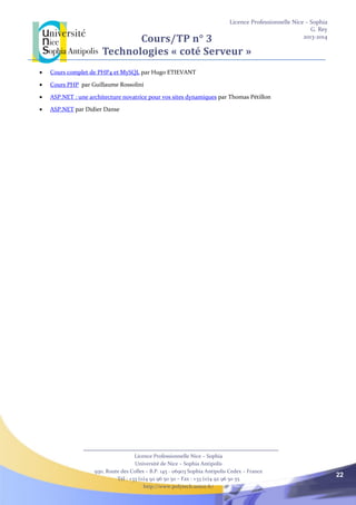 Licence Professionnelle Nice – Sophia
G. Rey
2013-2014
Licence Professionnelle Nice – Sophia
Université de Nice – Sophia Antipolis
930, Route des Colles – B.P. 145 - 06903 Sophia Antipolis Cedex – France
Tél : +33 (0)4 92 96 50 50 – Fax : +33 (0)4 92 96 50 55
http://www.polytech.unice.fr/
22
Cours/TP n° 3
Technologies « coté Serveur »
 Cours complet de PHP4 et MySQL par Hugo ETIEVANT
 Cours PHP par Guillaume Rossolini
 ASP.NET : une architecture novatrice pour vos sites dynamiques par Thomas Pétillon
 ASP.NET par Didier Danse
 