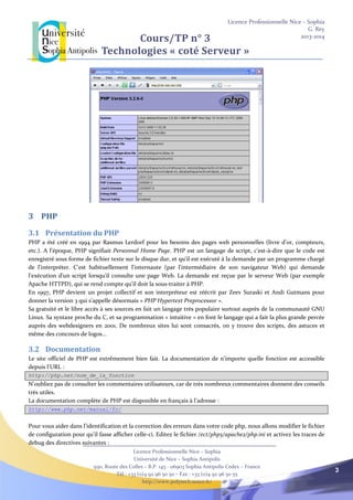 Licence Professionnelle Nice – Sophia
G. Rey
2013-2014
Licence Professionnelle Nice – Sophia
Université de Nice – Sophia Antipolis
930, Route des Colles – B.P. 145 - 06903 Sophia Antipolis Cedex – France
Tél : +33 (0)4 92 96 50 50 – Fax : +33 (0)4 92 96 50 55
http://www.polytech.unice.fr/
3
Cours/TP n° 3
Technologies « coté Serveur »
3 PHP
3.1 Présentation du PHP
PHP a été créé en 1994 par Rasmus Lerdorf pour les besoins des pages web personnelles (livre d’or, compteurs,
etc.). A l’époque, PHP signifiait Personnal Home Page. PHP est un langage de script, c'est-à-dire que le code est
enregistré sous forme de fichier texte sur le disque dur, et qu'il est exécuté à la demande par un programme chargé
de l'interpréter. C'est habituellement l'internaute (par l'intermédiaire de son navigateur Web) qui demande
l'exécution d'un script lorsqu'il consulte une page Web. La demande est reçue par le serveur Web (par exemple
Apache HTTPD), qui se rend compte qu'il doit la sous-traiter à PHP.
En 1997, PHP devient un projet collectif et son interpréteur est réécrit par Zeev Suraski et Andi Gutmans pour
donner la version 3 qui s’appelle désormais « PHP Hypertext Preprocessor ».
Sa gratuité et le libre accès à ses sources en fait un langage très populaire surtout auprès de la communauté GNU
Linux. Sa syntaxe proche du C, et sa programmation « intuitive » en font le langage qui a fait la plus grande percée
auprès des webdesigners en 2001. De nombreux sites lui sont consacrés, on y trouve des scripts, des astuces et
même des concours de logos...
3.2 Documentation
Le site officiel de PHP est extrêmement bien fait. La documentation de n'importe quelle fonction est accessible
depuis l'URL :
http://php.net/nom_de_la_fonction
N'oubliez pas de consulter les commentaires utilisateurs, car de très nombreux commentaires donnent des conseils
très utiles.
La documentation complète de PHP est disponible en français à l’adresse :
http://www.php.net/manual/fr/
Pour vous aider dans l’identification et la correction des erreurs dans votre code php, nous allons modifier le fichier
de configuration pour qu’il fasse afficher celle-ci. Editez le fichier /ect/php5/apache2/php.ini et activez les traces de
debug des directives suivantes :
 