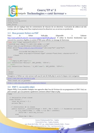 Licence Professionnelle Nice – Sophia
G. Rey
2013-2014
Licence Professionnelle Nice – Sophia
Université de Nice – Sophia Antipolis
930, Route des Colles – B.P. 145 - 06903 Sophia Antipolis Cedex – France
Tél : +33 (0)4 92 96 50 50 – Fax : +33 (0)4 92 96 50 55
http://www.polytech.unice.fr/
4
Cours/TP n° 3
Technologies « coté Serveur »
display_errors
display_startup_errors
track_errors
html_errors
Comme cela est expliqué dans les commentaires de chacune de ces directives. L’activation de celles-ci est très
pratique pour le debug, mais il faut impérativement les désactiver sur un serveur en production.
3.3 Mon premier fichier en PHP
Voici le fichier hello.php (disponible à l’adresse
http://users.polytech.unice.fr/~rey/cours/supports/lpsil/hello.php.txt). Il utilise la fonction htmlentities (qui
convertit les caractères éligibles en entités HTML) pour afficher un message de bienvenue.
<?php echo '<?xml version="1.0"?>'; ?>
<!DOCTYPE html PUBLIC "-//W3C//DTD XHTML 1.1//EN"
"http://www.w3.org/TR/xhtml11/DTD/xhtml11.dtd">
<html xmlns="http://www.w3.org/1999/xhtml" xml:lang="en" lang="en">
<head>
<title>PHP HelloWorld</title>
<meta http-equiv="Content-Type" content="text/html; charset=utf-8" />
</head>
<body>
<?php
if(empty($_GET['user'])){
echo htmlentities('Bonjour', ENT_QUOTES, 'UTF-8');
}else{
echo htmlentities('Bonjour, '.$_GET['user'], ENT_QUOTES, 'UTF-8');
}
?>
</body>
</html>
Enregistrez ce fichier sur votre serveur web sous le nom de hello.php et ouvrez-le depuis votre navigateur.
http://xxx.xxx.xxx.xxx/hello.php
Testez ensuite avec un paramètre :
http:// xxx.xxx.xxx.xxx/hello.php?user=Gaetan
3.4 PHP 5 : un modèle objet
Depuis PHP5, il est possible d’adapter une approche objet lors de l’écriture de vos programmes en PHP. Voici un
petit exemple qui vous présente rapidement comment utiliser l’objet en php.
<?php
// Déclaration d’une classe
class Voiture {
const km_initial = 0 ;
private $km ;
// Constructeur de la classe
public function __construct($type = 'N/A', $km = 'N/A') { // Paramètres optionnels
if (!is_numeric($km) || !($km > 0 && $km < 1000000))
$this->km = self::km_initial;
else
$this->km = $km ;
 