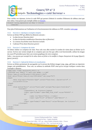 Licence Professionnelle Nice – Sophia
G. Rey
2013-2014
Licence Professionnelle Nice – Sophia
Université de Nice – Sophia Antipolis
930, Route des Colles – B.P. 145 - 06903 Sophia Antipolis Cedex – France
Tél : +33 (0)4 92 96 50 50 – Fax : +33 (0)4 92 96 50 55
http://www.polytech.unice.fr/
6
Cours/TP n° 3
Technologies « coté Serveur »
Pour vérifier vos réponses, écrivez le code PHP qui permet d’obtenir le nombre d’éléments du tableau ainsi que
leur valeur. Vous pouvez par exemple utiliser un foreach :
foreach (array_expression as $key => $value)
commandes
Pour plus d’informations sur l’utilisation et le fonctionnement des tableaux en PHP, consultez cette page.
3.5.2 Exercice 2 : Quelques exemples simples
Ecrivez un fichier PHP qui affiche les éléments suivants :
 La date du jour (fonction date)
 La date de dernière modification (fonctions date et filemtime)
 Le contenu d’un fichier texte (fonction include)
 L’adresse IP du client (fonction getenv)
3.5.3 Exercice 3 : Compteur de visite
On désire réaliser un compteur de visite. Pour cela vous allez stocker le nombre de visites dans un fichier sur le
serveur. Ecrivez une version simple de ce compteur puis une fois que celle-ci est fonctionnelle, utilisez les images
du cours/TP précédent pour faire une version graphique de votre compteur.
Indice : vous pouvez par exemple lire la valeur dans un fichier et la modifier à chaque chargement de la page (fopen(),
fgets(), fwrite())
3.5.4 Exercice 4 : Upload de fichiers et visualisation
Ecrivez un fichier permettant de sauvegarder sur le serveur des fichiers images (.png, .jpeg, .gif) dans un répertoire
images créé préalablement. Pour cela, on utilisera la méthode POST ainsi qu’un enctype multipart comme dans
l’exemple ci-dessous :
<?php echo '<?xml version="1.0"?>'; ?>
<!DOCTYPE html PUBLIC "-//W3C//DTD XHTML 1.1//EN"
"http://www.w3.org/TR/xhtml11/DTD/xhtml11.dtd">
<html xmlns="http://www.w3.org/1999/xhtml" xml:lang="fr">
<head>
<meta http-equiv="Content-Type" content="text/html; charset=utf-8" />
<title>TP3</title>
</head>
<body>
<form method="post" action="test2.php" enctype="multipart/form-data" >
<fieldset>
<legend>Envoi de fichiers</legend>
<input type="hidden" name="MAX_FILE_SIZE" value="900000" />
<p>
<label for="photo">Photo :</label>
<input type="file" id="photo" name="photo" />
</p>
<input type="submit" name="envoi" value="Envoyer les fichiers" />
</fieldset>
</form>
</body>
</html>
 