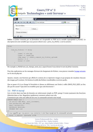 Licence Professionnelle Nice – Sophia
G. Rey
2013-2014
Licence Professionnelle Nice – Sophia
Université de Nice – Sophia Antipolis
930, Route des Colles – B.P. 145 - 06903 Sophia Antipolis Cedex – France
Tél : +33 (0)4 92 96 50 50 – Fax : +33 (0)4 92 96 50 55
http://www.polytech.unice.fr/
7
Cours/TP n° 3
Technologies « coté Serveur »
Indice : le fichier transmis par un formulaire est récupérable en PHP via la variable superglobale $_FILES[]. La
description de cette variable (que vous pouvez obtenir avec « print_r($_FILES); ») est la suivante :
Array
(
[nom_du_fichier] => Array
(
[name] => nom.jpg
[type] => image/jpg
[tmp_name] => chemin_complet_du_fichier_uploadé
[error] => 0
[size] => 1250
)
)
Par exemple, $_FILES[‘nom_du_champs_name_de_l_input’][‘name’] vous donne le nom du fichier transmis.
Pour des explications sur les messages d'erreurs de chargement de fichiers, vous pouvez consulter la page suivante
sur le site de php.net.
Ajoutez, ensuite, une fonction qui affiche le contenu de ce répertoire images et qui propose de visualiser chacune
des images qu’il contient. On limitera la taille des fichiers transférables à environ 900Ko.
Que se passe-t-il si on change le formulaire si dessus en définissant une limite à 10Mo (MAX_FILE_SIZE) au lieu
des 900 Ko actuel ? Que doit ton modifier pour que cela fonctionne ?
3.6 PHP et mysql
Lire et écrire dans une base de données est relativement simple en PHP, puisqu' il existe justement des fonctions
élaborées dans ce but. Regardons rapidement comment utiliser tout cela.
Commencez par créer une table de test avec la commande suivante sous mysql.
CREATE TABLE test (
id int(11) NOT NULL auto_increment,
nom varchar(20) NOT NULL,
email varchar(50),
dateheure datetime,
PRIMARY KEY (id)
);
Je vous rappelle que vous pouvez vous connecter à votre base mysql avec la commande suivante :
> mysql -u phpuser -ppassphp tp3db
 