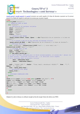 Licence Professionnelle Nice – Sophia
G. Rey
2013-2014
Licence Professionnelle Nice – Sophia
Université de Nice – Sophia Antipolis
930, Route des Colles – B.P. 145 - 06903 Sophia Antipolis Cedex – France
Tél : +33 (0)4 92 96 50 50 – Fax : +33 (0)4 92 96 50 55
http://www.polytech.unice.fr/
9
Cours/TP n° 3
Technologies « coté Serveur »
mysql_query(), mysqli_query() et query() envoient une seule requête à la base de données courante sur le serveur
associé. La chaîne de requête ne doit pas se terminer par un point-virgule.
<?php
switch($_POST['action']){
// INSERTION DANS LA BASE
case "inserer":
// déclaration de quelques variables
$host = "localhost";
$user = "phpuser";
$pass = "passphp";
$bdd = "tp3db";
$table = "test";
// connexion avec MySQL
@mysql_connect($host, $user, $pass) or die("Impossible de se connecter а la base de
données");
// Le @ indique а php de ne pas afficher de message d'erreur
@mysql_select_db($bdd) or die("Impossible de se connecter а la base de données");
// affichage sélection
echo '<p>Bonjour '.htmlentities($_POST['nom']).', votre email est ' .
htmlentities($_POST['email']).'</p>';
// stockage dans la bdd
$nom = $_POST['nom'];
$email = $_POST['email'];
if(!get_magic_quotes_gpc()){
// si php n'est pas configuré pour le faire automatiquement, on ajoute des  devant les '
// deux raisons : autoriser d'ajouter des ', et sécuriser notre requête
// on y reviendra dans un prochain tutorial
$nom = addslashes($nom);
$email = addslashes($email);
}
$sql = "INSERT INTO " . $table . "(nom, email, dateheure) VALUES('" . $nom . "','" .
$email . "', NOW())";
$res = mysql_query($sql);
// déconnexion avec MySQL
mysql_close();
break;
// AFFICHAGE FORMULAIRE HTML
default:
?>
<form method="post" action="<?php echo $_SERVER['PHP_SELF']; ?>">
<input type="hidden" name="action" value="inserer" />
<p>Votre nom : <input type="text" name="nom" /></p>
<p>Votre email : <input type="text" name="email" /></p>
<p><input type="submit" name="Submit" value="Ok" /></p>
</form>
<?
break;
}
?>
Adaptez le code ci-dessus en utilisant mysqli au lieu de mysql. Faites de même avec PDO.
 
