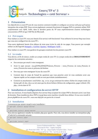 Licence Professionnelle Nice – Sophia
G. Rey
2013-2014
Licence Professionnelle Nice – Sophia
Université de Nice – Sophia Antipolis
930, Route des Colles – B.P. 145 - 06903 Sophia Antipolis Cedex – France
Tél : +33 (0)4 92 96 50 50 – Fax : +33 (0)4 92 96 50 55
http://www.polytech.unice.fr/
1
Cours/TP n° 3
Technologies « coté Serveur »
1 Présentation
Les objectifs de ce cours/TP sont de vous montrer comment installer et configurer un serveur web pour qu’il puisse
interpréter des scripts PHP. Nous verrons également comment fonctionne le langage PHP et comment utiliser PHP
conjointement avec AJAX. Enfin, dans la dernière partie du TP nous expérimenterons d’autres technologies
concurrentes à PHP tel que l’ASP.Net de Microsoft.
1.1 Pré-requis
Pour réaliser ce cours/TP, vous avez besoin d’un serveur web fonctionnel. Vous utiliserez le serveur http sous Linux
que vous avez configuré lors du cours/TP 1.
Vous aurez également besoin d’un éditeur de texte pour écrire le code de vos pages. Vous pouvez par exemple
utiliser un des logiciels Notepad++, ConText, Quanta+, WebExpert, SciTE …
Pour réaliser ce cours/TP, vous garderez les groupes constitués lors du premier cours/TP.
1.2 Le rendu
Vous devrez, en fin de séance, rendre un compte rendu de votre TP. Ce compte rendu devra OBLIGATOIREMENT
respecter les contraintes suivantes :
 Etre envoyez par email à votre enseignant.
 Avoir le sujet suivant : [2013][LPSIL][IDSE][TP3]nom1_Prenom1 – nom2_Prenom2 où nom1_Prenom1 et
nom2_Prenom2 les noms et prénoms du binôme.
 Etre reçu par votre enseignant le jour du cours/TP.
 Contenir dans le corps de l’email les questions que vous pourriez avoir (si vous souhaitez avoir une
réponse rapide car les comptes rendu ne sont pas évalués immédiatement).
 Contenir en attachement 1 seul fichier .zip, .7z ou .tar.gz contenant lui-même 1 fichier de compte rendu (au
format pdf, rtf, doc, docx ou txt) ainsi que les divers fichiers (fichiers de configuration, pages (x)html, CSS,
php…) écrits dans le TP.
2 Installation et configuration du server HTTP
Pour nos exercices, il nous faudra disposer d'un serveur http acceptant les scripts PHP et donnant accès à une base
de données. Nous installerons donc PHP et mysql dans notre machine virtuelle linux-debian. Si vous avez installé le
forum phpBB lors du cours/TP 1, vous avez déjà fait une partie de ce travail.
2.1 Installation
Commençons par ajouter mysql à notre installation :
> apt-get install mysql-server
ou
> aptitude install mysql-server
Nous devons également installer les modules php pour apache. Pour cela, vous devez installer un interpréteur php
à l’aide de la commande suivante :
> apt-get install php5
ou
> aptitude install php5
 