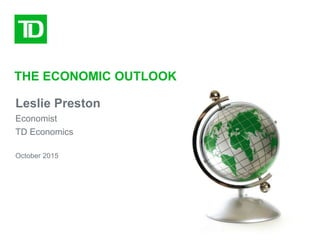 THE ECONOMIC OUTLOOK
October 2015
Leslie Preston
Economist
TD Economics
 