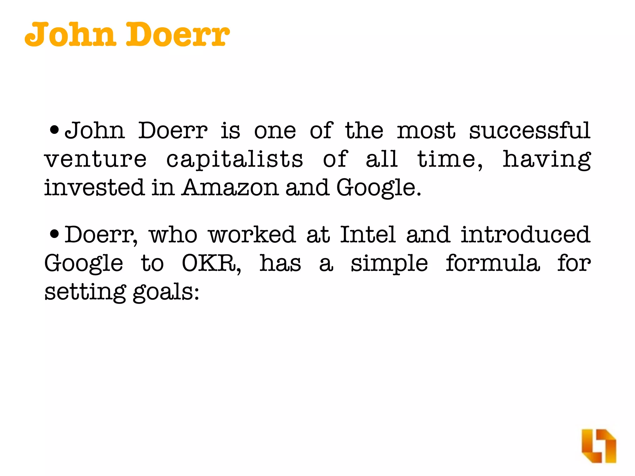 •John Doerr is one of the most successful
venture capitalists of all time, having
invested in Amazon and Google.
•Doerr, who worked at Intel and introduced
Google to OKR, has a simple formula for
setting goals:
John Doerr
 