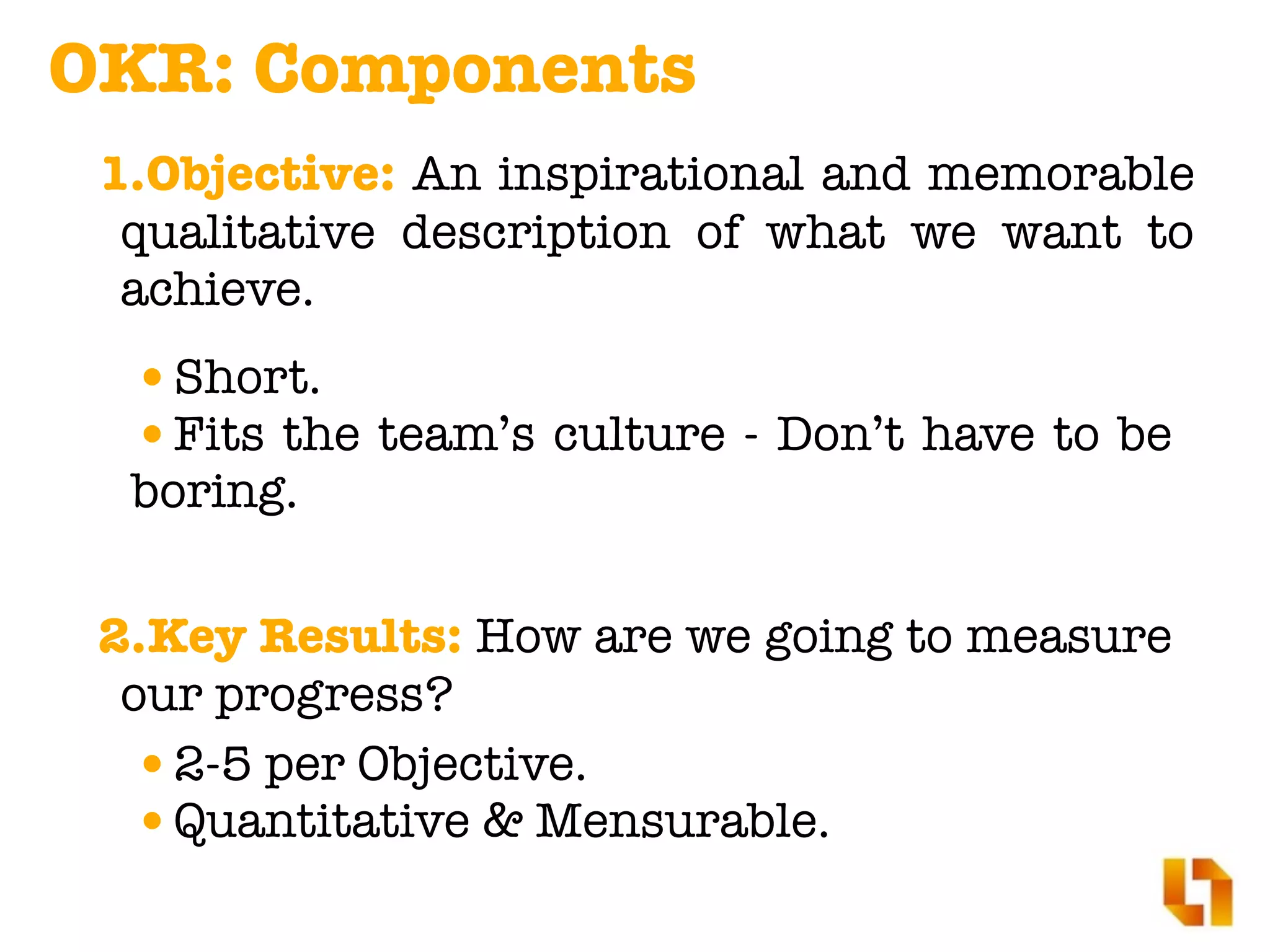 OKR: Components
2.Key Results: How are we going to measure
our progress?
•2-5 per Objective.
•Quantitative & Mensurable.
1.Objective: An inspirational and memorable
qualitative description of what we want to
achieve.
•Short.
•Fits the team’s culture - Don’t have to be
boring.
 