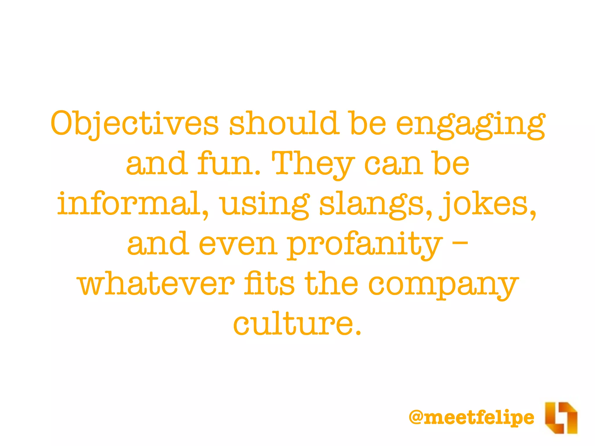 @meetfelipe
Objectives should be engaging
and fun. They can be
informal, using slangs, jokes,
and even profanity –
whatever ﬁts the company
culture.
 