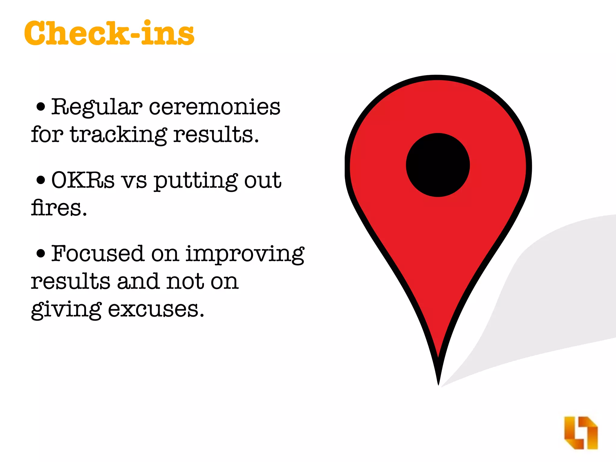 Check-ins
•Regular ceremonies
for tracking results.
•OKRs vs putting out
ﬁres.
•Focused on improving
results and not on
giving excuses.
 