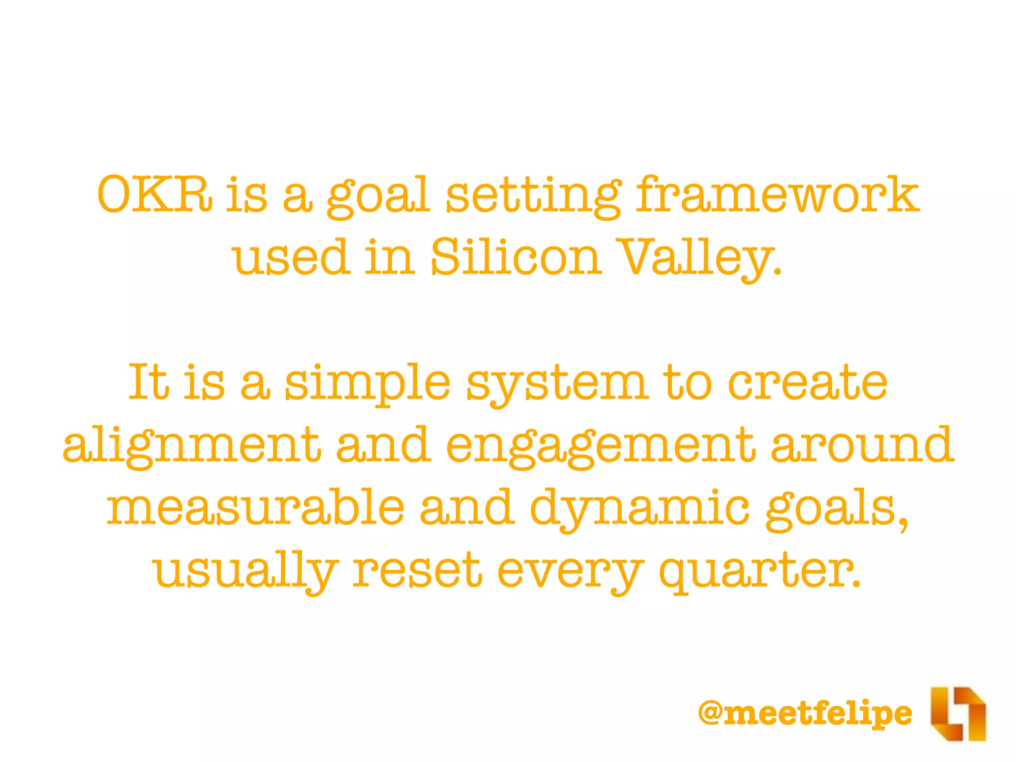 @meetfelipe
OKR is a goal setting framework
used in Silicon Valley.
It is a simple system to create
alignment and engagement around
measurable and dynamic goals,
usually reset every quarter.
 