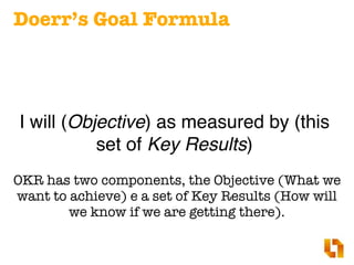 Doerr’s Goal Formula
I will (Objective) as measured by (this
set of Key Results)
OKR has two components, the Objective (What we
want to achieve) e a set of Key Results (How will
we know if we are getting there).
 