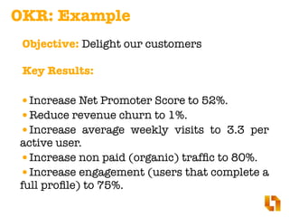 •Increase Net Promoter Score to 52%.
•Reduce revenue churn to 1%.
•Increase average weekly visits to 3.3 per
active user.
•Increase non paid (organic) trafﬁc to 80%.
•Increase engagement (users that complete a
full proﬁle) to 75%.
Objective: Delight our customers
OKR: Example
Key Results:
 