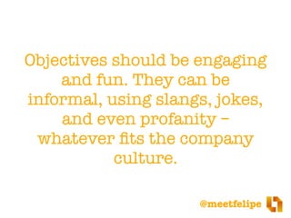 @meetfelipe
Objectives should be engaging
and fun. They can be
informal, using slangs, jokes,
and even profanity –
whatever ﬁts the company
culture.
 