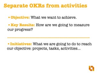 Separate OKRs from activities
•Objective: What we want to achieve.
•Key Results: How are we going to measure
our progress?
•Initiatives: What we are going to do to reach
our objective: projects, tasks, activities…
 