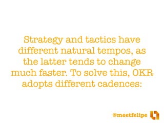 @meetfelipe
Strategy and tactics have
different natural tempos, as
the latter tends to change
much faster. To solve this, OKR
adopts different cadences:
 