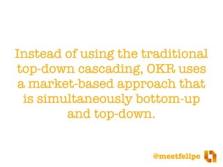 @meetfelipe
Instead of using the traditional
top-down cascading, OKR uses
a market-based approach that
is simultaneously bottom-up
and top-down.
 