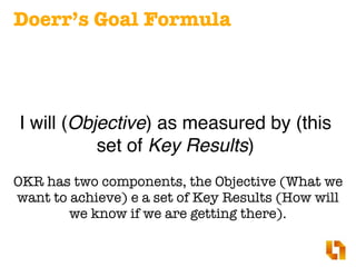 Doerr’s Goal Formula
I will (Objective) as measured by (this
set of Key Results)
OKR has two components, the Objective (Wh...