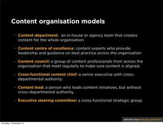 Content organisation models
- Content department: an in-house or agency team that creates
content for the whole organisation.
- Content centre of excellence: content experts who provide
leadership and guidance on best practice across the organisation
- Content council: a group of content professionals from across the
organisation that meet regularly to make sure content is aligned.
- Cross-functional content chief: a senior executive with crossdepartmental authority.
- Content lead: a person who leads content initiatives, but without
cross-departmental authority.
- Executive steering committee: a cross-functional strategic group.

Altimeter Group http://goo.gl/NdxkWC
Thursday, 7 November 13

 