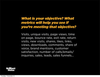 What is your objective? What
metrics will help you see if
you’re meeting that objective?
Visits, unique visits, page views, time
on page, bounce rate, exit rate, return
visits, new visits, shares, likes, links,
views, downloads, comments, share of
voice, brand mentions, customer
satisfaction, number of calls/emails/
inquiries, sales, leads, sales funnels...

Thursday, 7 November 13

 