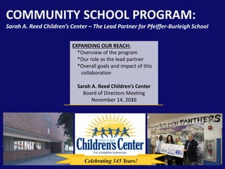 COMMUNITY SCHOOL PROGRAM:
Sarah A. Reed Children’s Center – The Lead Partner for Pfeiffer-Burleigh School
EXPANDING OUR REACH:
*Overview of the program
*Our role as the lead partner
*Overall goals and impact of this
collaboration
Sarah A. Reed Children’s Center
Board of Directors Meeting
November 14, 2016
Celebrating 145 Years!
 