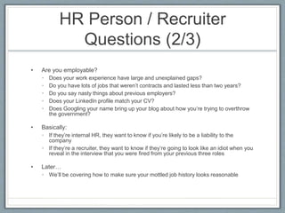 HR Person / Recruiter 
Questions (2/3) 
• Are you employable? 
• Does your work experience have large and unexplained gaps? 
• Do you have lots of jobs that weren’t contracts and lasted less than two years? 
• Do you say nasty things about previous employers? 
• Does your LinkedIn profile match your CV? 
• Does Googling your name bring up your blog about how you’re trying to overthrow 
the government? 
• Basically: 
• If they’re internal HR, they want to know if you’re likely to be a liability to the 
company 
• If they’re a recruiter, they want to know if they’re going to look like an idiot when you 
reveal in the interview that you were fired from your previous three roles 
• Later… 
• We’ll be covering how to make sure your mottled job history looks reasonable 
 