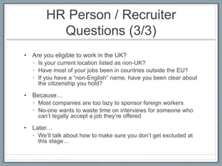 HR Person / Recruiter 
Questions (3/3) 
• Are you eligible to work in the UK? 
• Is your current location listed as non-UK? 
• Have most of your jobs been in countries outside the EU? 
• If you have a “non-English” name, have you been clear about 
the citizenship you hold? 
• Because… 
• Most companies are too lazy to sponsor foreign workers 
• No-one wants to waste time on interviews for someone who 
can’t legally accept a job they’re offered 
• Later… 
• We’ll talk about how to make sure you don’t get excluded at 
this stage… 
 