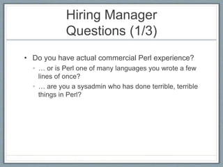 Hiring Manager 
Questions (1/3) 
• Do you have actual commercial Perl experience? 
• … or is Perl one of many languages you wrote a few 
lines of once? 
• … are you a sysadmin who has done terrible, terrible 
things in Perl? 
 