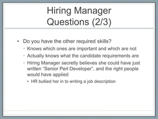 Hiring Manager 
Questions (2/3) 
• Do you have the other required skills? 
• Knows which ones are important and which are not 
• Actually knows what the candidate requirements are 
• Hiring Manager secretly believes she could have just 
written “Senior Perl Developer”, and the right people 
would have applied 
• HR bullied her in to writing a job description 
 