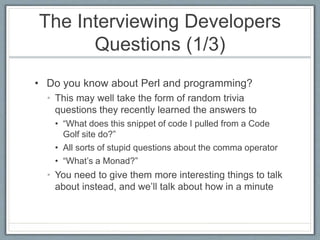 The Interviewing Developers 
Questions (1/3) 
• Do you know about Perl and programming? 
• This may well take the form of random trivia 
questions they recently learned the answers to 
• “What does this snippet of code I pulled from a Code 
Golf site do?” 
• All sorts of stupid questions about the comma operator 
• “What’s a Monad?” 
• You need to give them more interesting things to talk 
about instead, and we’ll talk about how in a minute 
 