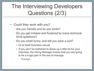 The Interviewing Developers 
Questions (2/3) 
• Could they work with you? 
• Are you friendly and do you smile? 
• Do you get irritated and flustered by inane technical 
trivia questions? 
• Do you smell funny, and did you wear a suit? 
• Or at least business casual 
• If you can’t be bothered to dress up a little bit for your 
interview, the Hiring Manager knows that you are going 
to be a huge pain in the ass to manage 
• True fact. 
 