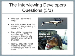 The Interviewing Developers 
Questions (3/3) 
• They don’t do this for a 
living 
• You need to help them find 
interesting things about you 
to talk about 
• They will be desperately 
scanning your CV for 
interesting things to talk 
about to avoid awkward 
small talk 
• Your CV should be full of 
interesting things about 
technology you want to talk 
about 
 