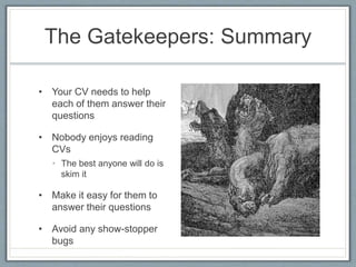 The Gatekeepers: Summary 
• Your CV needs to help 
each of them answer their 
questions 
• Nobody enjoys reading 
CVs 
• The best anyone will do is 
skim it 
• Make it easy for them to 
answer their questions 
• Avoid any show-stopper 
bugs 
 