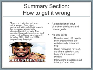 Summary Section: 
How to get it wrong 
• A description of your 
character attributes and 
career goals 
• No-one cares 
• Recruiters and HR people 
think programmers are 
weird already, this won’t 
help 
• Hiring managers have off-the- 
charts cynicism, and 
know it’s a bunch of 
twaddle 
• Interviewing developers will 
think you’re an idiot. 
“I am a self starter and also a 
quick learner. I am highly 
motivated, with ambitions to work 
for a company whose high 
standards match my own. I am 
conscientious and experienced in all 
aspects of software development, 
including PERL, CGI, and HTML 
programming languages. 
 