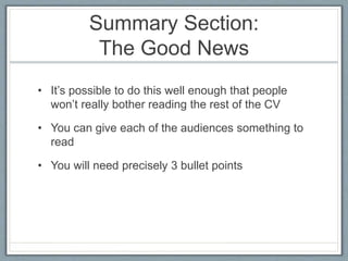 Summary Section: 
The Good News 
• It’s possible to do this well enough that people 
won’t really bother reading the rest of the CV 
• You can give each of the audiences something to 
read 
• You will need precisely 3 bullet points 
 
