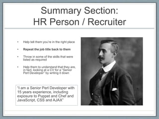 Summary Section: 
HR Person / Recruiter 
• Help tell them you’re in the right place 
• Repeat the job title back to them 
• Throw in some of the skills that were 
listed as required 
• Help them to understand that they are, 
in fact, looking at a CV for a “Senior 
Perl Developer” by writing it down 
“I am a Senior Perl Developer with 
15 years experience, including 
exposure to Puppet and Chef and 
JavaScript, CSS and AJAX” 
 