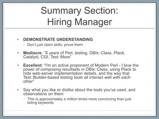 Summary Section: 
Hiring Manager 
• DEMONSTRATE UNDERSTANDING 
• Don’t just claim skills, prove them 
• Mediocre: “8 years of Perl, testing, DBIx::Class, Plack, 
Catalyst, CGI, Test::More” 
• Excellent: “I'm an active proponent of Modern Perl - I love the 
power of composing resultsets in DBIx::Class, using Plack to 
hide web-server implementation details, and the way that 
Test::Builder-based testing tools all interact well with each 
other” 
• Say what you like or dislike about the tools you’ve used, and 
observations on them 
• This is approximately a million times more convincing than just 
listing keywords 
 