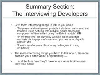 Summary Section: 
The Interviewing Developers 
• Give them interesting things to talk to you about 
• “My personal development projects include an automated cat 
treadmill using Arduino with a digital signal processing 
component written in Perl using the Event module” OR 
• “In my free time, I'm currently working on an app that 
converts photographs of crossword puzzles in to playable 
games” OR 
• “I teach an after-work class to my colleagues in using 
AngularJS” 
• The more interesting things you have to talk about, the more 
passion you’ll show about programming … 
• … and the less time they’ll have to ask inane brainteasers 
they read online 
 