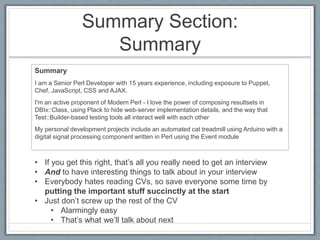 Summary Section: 
Summary 
Summary 
I am a Senior Perl Developer with 15 years experience, including exposure to Puppet, 
Chef, JavaScript, CSS and AJAX. 
I'm an active proponent of Modern Perl - I love the power of composing resultsets in 
DBIx::Class, using Plack to hide web-server implementation details, and the way that 
Test::Builder-based testing tools all interact well with each other 
My personal development projects include an automated cat treadmill using Arduino with a 
digital signal processing component written in Perl using the Event module 
• If you get this right, that’s all you really need to get an interview 
• And to have interesting things to talk about in your interview 
• Everybody hates reading CVs, so save everyone some time by 
putting the important stuff succinctly at the start 
• Just don’t screw up the rest of the CV 
• Alarmingly easy 
• That’s what we’ll talk about next 
 