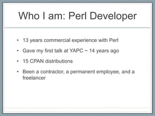 Who I am: Perl Developer 
• 13 years commercial experience with Perl 
• Gave my first talk at YAPC ~ 14 years ago 
• 15 CPAN distributions 
• Been a contractor, a permanent employee, and a 
freelancer 
 