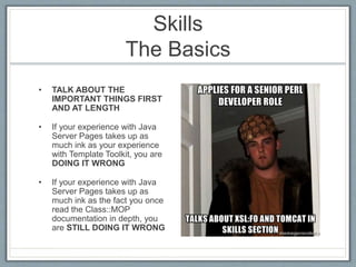 Skills 
The Basics 
• TALK ABOUT THE 
IMPORTANT THINGS FIRST 
AND AT LENGTH 
• If your experience with Java 
Server Pages takes up as 
much ink as your experience 
with Template Toolkit, you are 
DOING IT WRONG 
• If your experience with Java 
Server Pages takes up as 
much ink as the fact you once 
read the Class::MOP 
documentation in depth, you 
are STILL DOING IT WRONG 
 