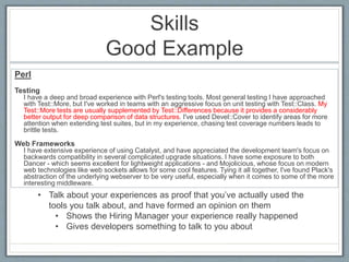 Skills 
Good Example 
Perl 
Testing 
I have a deep and broad experience with Perl's testing tools. Most general testing I have approached 
with Test::More, but I've worked in teams with an aggressive focus on unit testing with Test::Class. My 
Test::More tests are usually supplemented by Test::Differences because it provides a considerably 
better output for deep comparison of data structures. I've used Devel::Cover to identify areas for more 
attention when extending test suites, but in my experience, chasing test coverage numbers leads to 
brittle tests. 
Web Frameworks 
I have extensive experience of using Catalyst, and have appreciated the development team's focus on 
backwards compatibility in several complicated upgrade situations. I have some exposure to both 
Dancer - which seems excellent for lightweight applications - and Mojolicious, whose focus on modern 
web technologies like web sockets allows for some cool features. Tying it all together, I've found Plack's 
abstraction of the underlying webserver to be very useful, especially when it comes to some of the more 
interesting middleware. 
• Talk about your experiences as proof that you’ve actually used the 
tools you talk about, and have formed an opinion on them 
• Shows the Hiring Manager your experience really happened 
• Gives developers something to talk to you about 
 