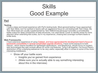 Skills 
Good Example 
Perl 
Testing 
I have a deep and broad experience with Perl's testing tools. Most general testing I have approached 
with Test::More, but I've worked in teams with an aggressive focus on unit testing with Test::Class. My 
Test::More tests are usually supplemented by Test::Differences because it provides a considerably 
better output for deep comparison of data structures. I've used Devel::Cover to identify areas for more 
attention when extending test suites, but in my experience, chasing test coverage numbers leads to 
brittle tests. 
Web Frameworks 
I have extensive experience of using Catalyst, and have appreciated the development team's focus on 
backwards compatibility in several complicated upgrade situations. I have some exposure to both 
Dancer - which seems excellent for lightweight applications - and Mojolicious, whose focus on modern 
web technologies like web sockets allows for some cool features. Tying it all together, I've found Plack's 
abstraction of the underlying webserver to be very useful, especially when it comes to some of the more 
interesting middleware. 
• Show off your battle scars 
• Insights you’ve gained from experience 
• (Make sure you’re actually able to say something interesting 
about this in the interview) 
 