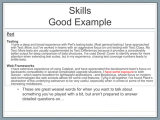 Skills 
Good Example 
Perl 
Testing 
I have a deep and broad experience with Perl's testing tools. Most general testing I have approached 
with Test::More, but I've worked in teams with an aggressive focus on unit testing with Test::Class. My 
Test::More tests are usually supplemented by Test::Differences because it provides a considerably 
better output for deep comparison of data structures. I've used Devel::Cover to identify areas for more 
attention when extending test suites, but in my experience, chasing test coverage numbers leads to 
brittle tests. 
Web Frameworks 
I have extensive experience of using Catalyst, and have appreciated the development team's focus on 
backwards compatibility in several complicated upgrade situations. I have some exposure to both 
Dancer - which seems excellent for lightweight applications - and Mojolicious, whose focus on modern 
web technologies like web sockets allows for some cool features. Tying it all together, I've found Plack's 
abstraction of the underlying webserver to be very useful, especially when it comes to some of the more 
interesting middleware. 
• These are great weasel words for when you want to talk about 
something you’ve played with a bit, but aren’t prepared to answer 
detailed questions on… 
 